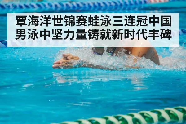 覃海洋世锦赛蛙泳三连冠中国男泳中坚力量铸就新时代丰碑
